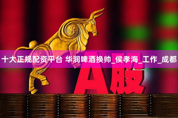 十大正规配资平台 华润啤酒换帅_侯孝海_工作_成都