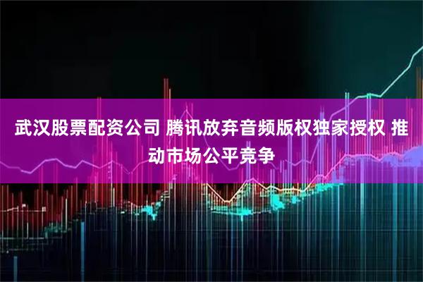 武汉股票配资公司 腾讯放弃音频版权独家授权 推动市场公平竞争