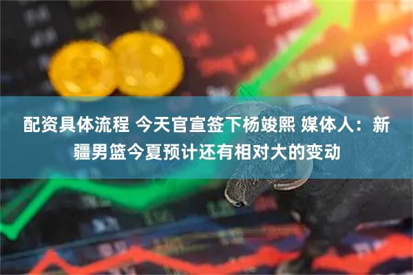 配资具体流程 今天官宣签下杨竣熙 媒体人：新疆男篮今夏预计还有相对大的变动